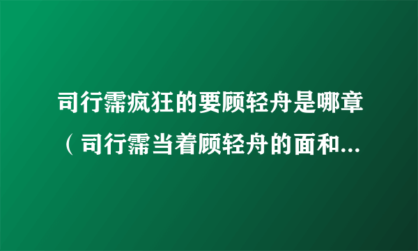 司行霈疯狂的要顾轻舟是哪章（司行霈当着顾轻舟的面和别人做）-飞外网