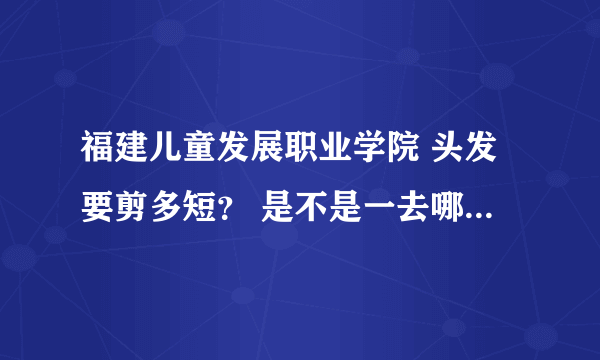 福建儿童发展职业学院 头发要剪多短？ 是不是一去哪里就要剪好？新校区的宿舍真的有那么烂吗？