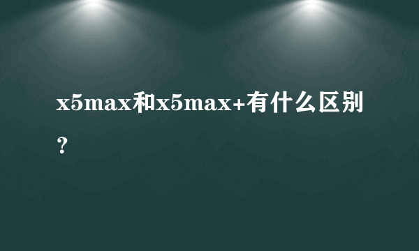 x5max和x5max+有什么区别？