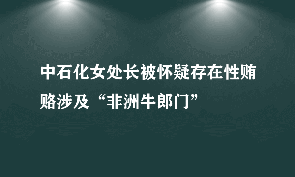 中石化女处长被怀疑存在性贿赂涉及“非洲牛郎门”