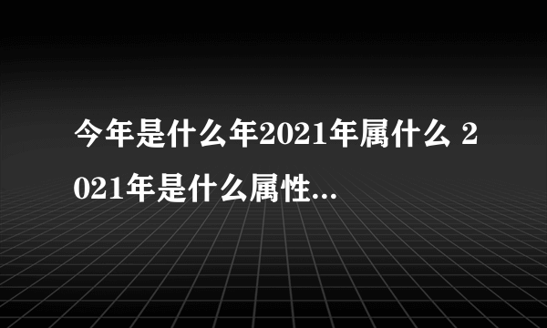 今年是什么年2021年属什么 2021年是什么属性年-飞外网