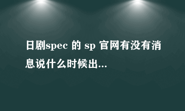 日剧spec 的 sp 官网有没有消息说什么时候出？ 顺便再问一下 日剧 school 是新剧么？只找到一集。