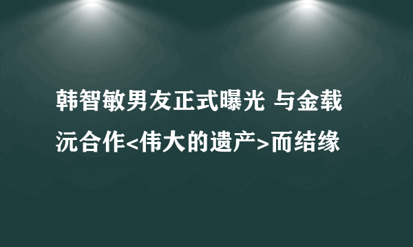 韩智敏男友正式曝光 与金载沅合作<伟大的遗产>而结缘