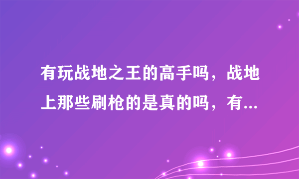 有玩战地之王的高手吗，战地上那些刷枪的是真的吗，有些什么枪啊？待高手，不会的勿扰，我给高分