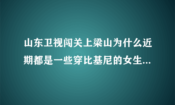 山东卫视闯关上梁山为什么近期都是一些穿比基尼的女生在闯关啊？是不是就为了传说中的收视率啊？