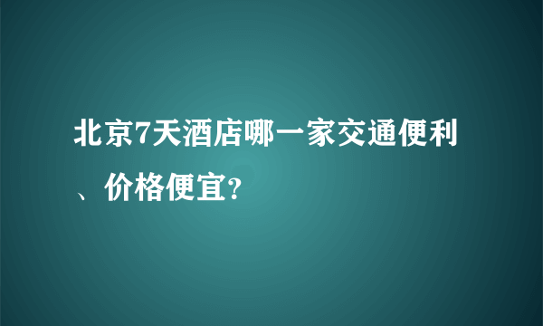 北京7天酒店哪一家交通便利、价格便宜？