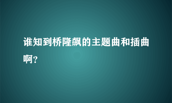 谁知到桥隆飙的主题曲和插曲啊？