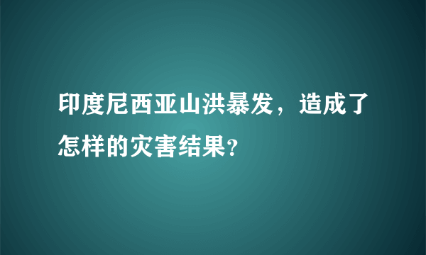 印度尼西亚山洪暴发，造成了怎样的灾害结果？