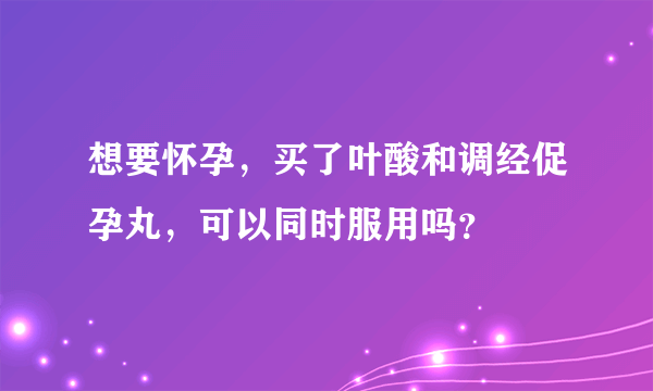 想要怀孕，买了叶酸和调经促孕丸，可以同时服用吗？