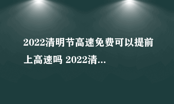 2022清明节高速免费可以提前上高速吗 2022清明节高速免费怎么计算