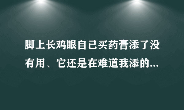 脚上长鸡眼自己买药膏添了没有用、它还是在难道我添的不对、...