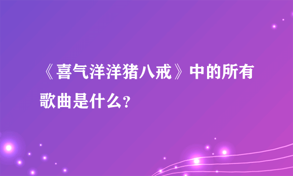 《喜气洋洋猪八戒》中的所有歌曲是什么？