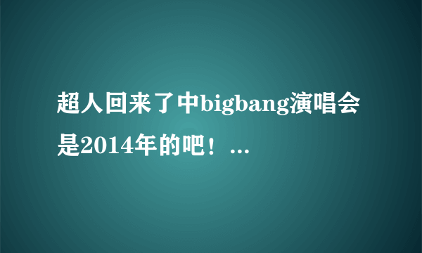 超人回来了中bigbang演唱会是2014年的吧！怎么现在网上还没有完整版的啊？