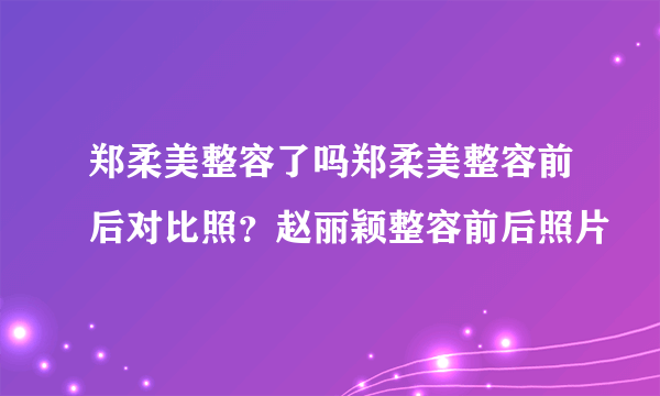 郑柔美整容了吗郑柔美整容前后对比照？赵丽颖整容前后照片