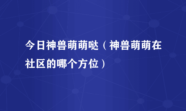 今日神兽萌萌哒（神兽萌萌在社区的哪个方位）