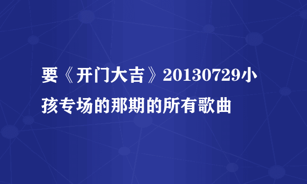 要《开门大吉》20130729小孩专场的那期的所有歌曲