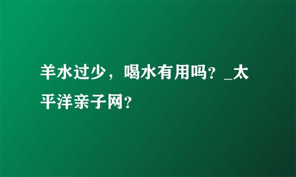 羊水过少，喝水有用吗？_太平洋亲子网？