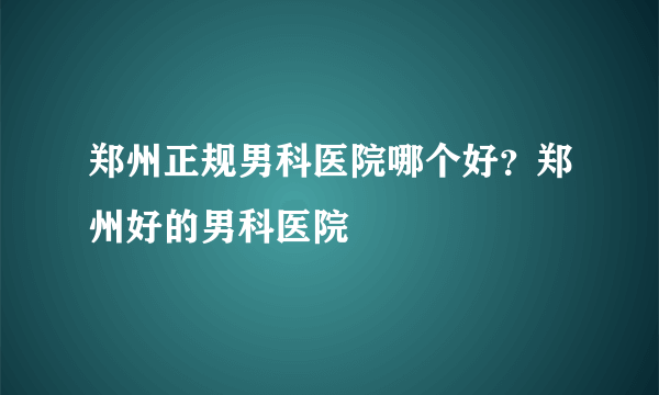 郑州正规男科医院哪个好？郑州好的男科医院