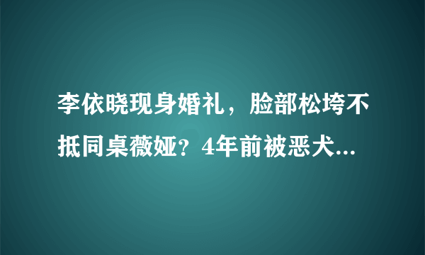 李依晓现身婚礼，脸部松垮不抵同桌薇娅？4年前被恶犬撕咬险毁容