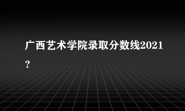 广西艺术学院录取分数线2021？