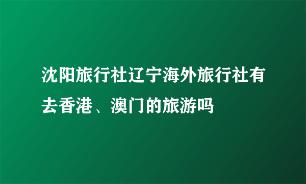 沈阳旅行社辽宁海外旅行社有去香港、澳门的旅游吗