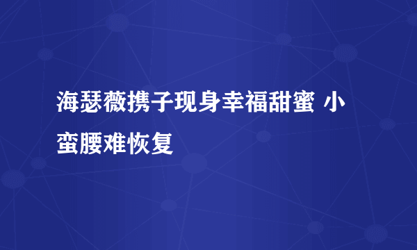 海瑟薇携子现身幸福甜蜜 小蛮腰难恢复