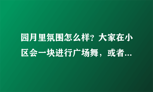 园月里氛围怎么样？大家在小区会一块进行广场舞，或者其他社区活动吗？