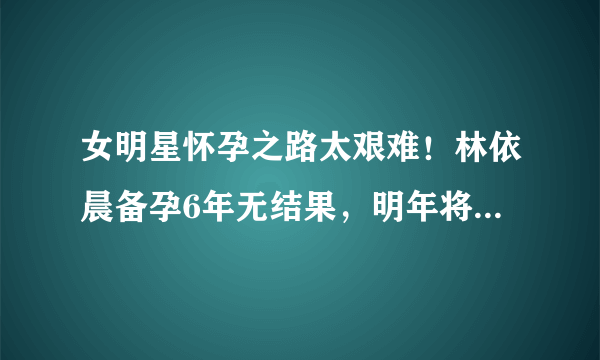 女明星怀孕之路太艰难！林依晨备孕6年无结果，明年将复出拍戏