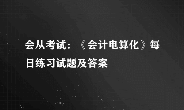 会从考试：《会计电算化》每日练习试题及答案