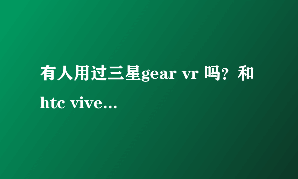 有人用过三星gear vr 吗？和htc vive比哪一款更值得入手？