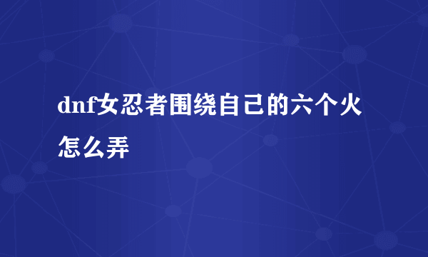 dnf女忍者围绕自己的六个火怎么弄