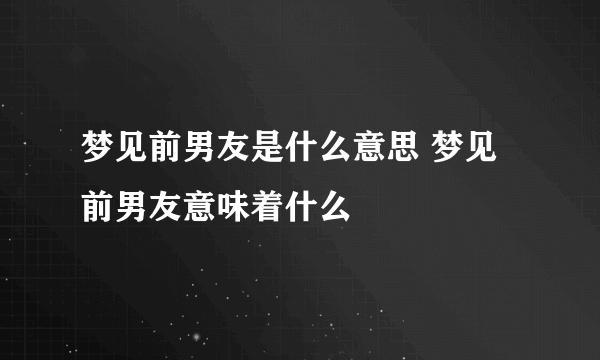 梦见前男友是什么意思 梦见前男友意味着什么 