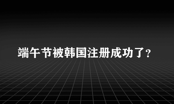 端午节被韩国注册成功了？