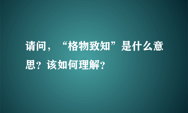 请问，“格物致知”是什么意思？该如何理解？