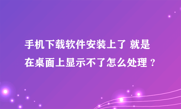 手机下载软件安装上了 就是在桌面上显示不了怎么处理 ?