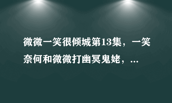 微微一笑很倾城第13集，一笑奈何和微微打幽冥鬼姥，一笑奈何说了一个？