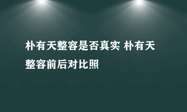 朴有天整容是否真实 朴有天整容前后对比照