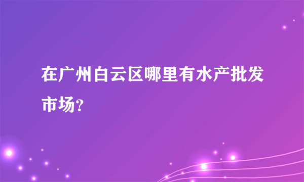 在广州白云区哪里有水产批发市场？