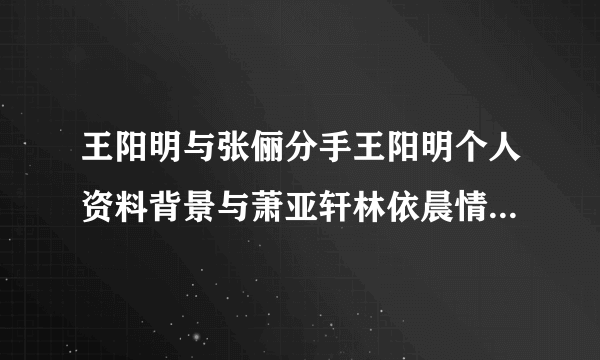 王阳明与张俪分手王阳明个人资料背景与萧亚轩林依晨情史被扒（5）