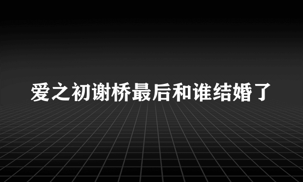 爱之初谢桥最后和谁结婚了