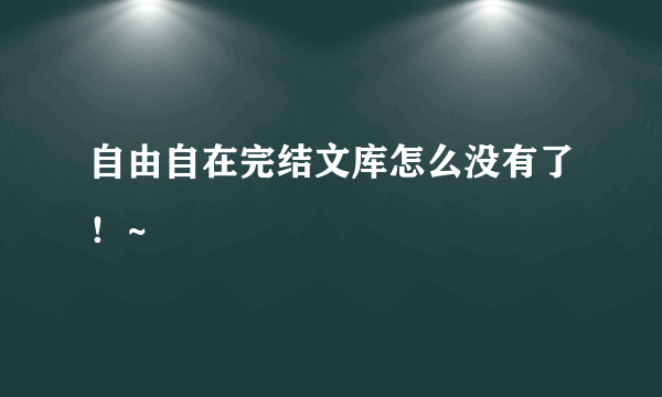 自由自在完结文库怎么没有了！~