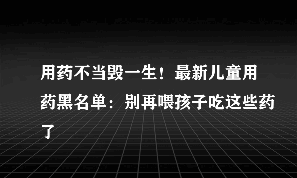 用药不当毁一生！最新儿童用药黑名单：别再喂孩子吃这些药了