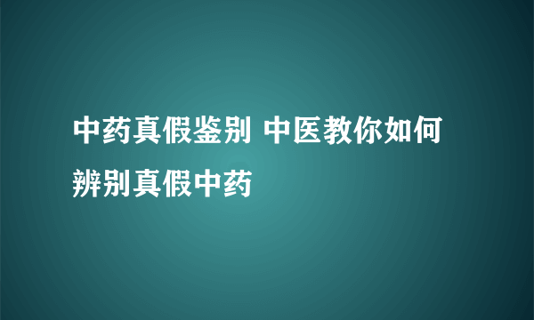 中药真假鉴别 中医教你如何辨别真假中药