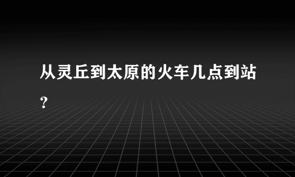 从灵丘到太原的火车几点到站？