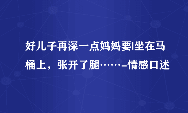 好儿子再深一点妈妈要|坐在马桶上，张开了腿……-情感口述