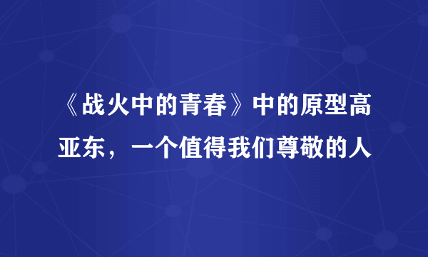 《战火中的青春》中的原型高亚东，一个值得我们尊敬的人