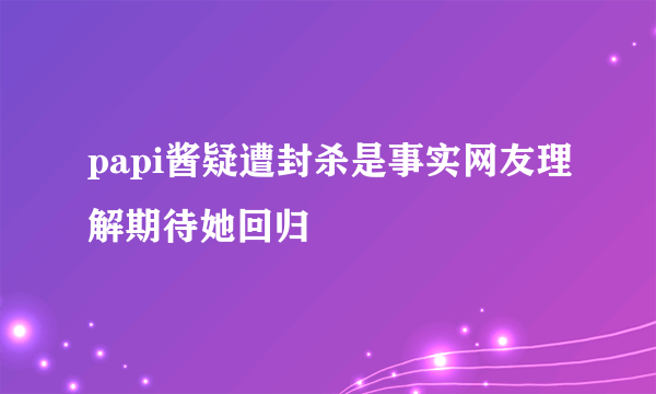 papi酱疑遭封杀是事实网友理解期待她回归