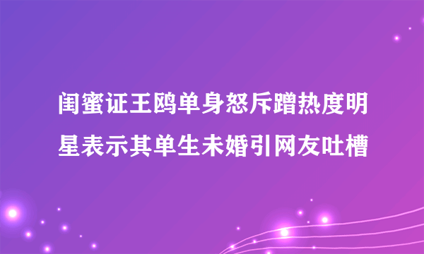 闺蜜证王鸥单身怒斥蹭热度明星表示其单生未婚引网友吐槽