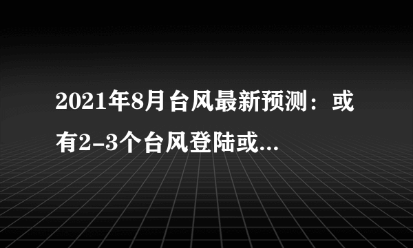 2021年8月台风最新预测：或有2-3个台风登陆或显著影响我国