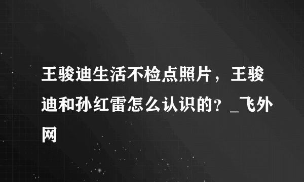 王骏迪生活不检点照片，王骏迪和孙红雷怎么认识的？_飞外网